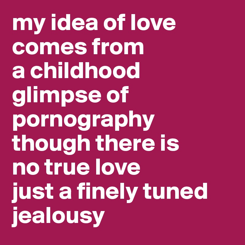 my idea of love comes from
a childhood glimpse of pornography
though there is
no true love
just a finely tuned jealousy