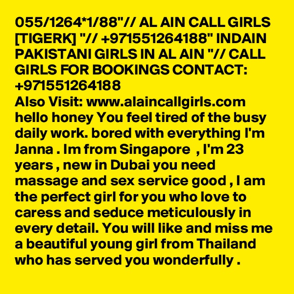 055/1264*1/88"// AL AIN CALL GIRLS [TIGERK] "// +971551264188" INDAIN PAKISTANI GIRLS IN AL AIN "// CALL GIRLS FOR BOOKINGS CONTACT: +971551264188
Also Visit: www.alaincallgirls.com hello honey You feel tired of the busy daily work. bored with everything I'm Janna . Im from Singapore  , I'm 23 years , new in Dubai you need massage and sex service good , I am the perfect girl for you who love to caress and seduce meticulously in every detail. You will like and miss me a beautiful young girl from Thailand who has served you wonderfully .