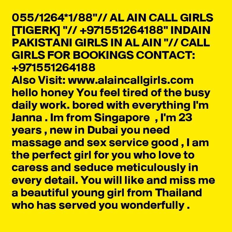 055/1264*1/88"// AL AIN CALL GIRLS [TIGERK] "// +971551264188" INDAIN PAKISTANI GIRLS IN AL AIN "// CALL GIRLS FOR BOOKINGS CONTACT: +971551264188
Also Visit: www.alaincallgirls.com hello honey You feel tired of the busy daily work. bored with everything I'm Janna . Im from Singapore  , I'm 23 years , new in Dubai you need massage and sex service good , I am the perfect girl for you who love to caress and seduce meticulously in every detail. You will like and miss me a beautiful young girl from Thailand who has served you wonderfully .
