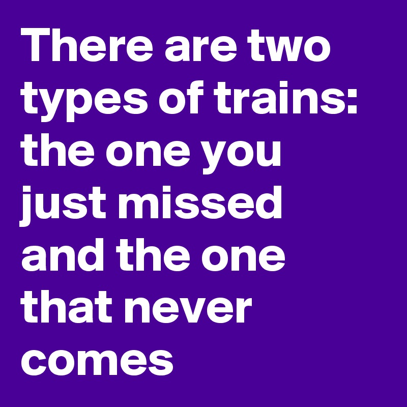 There are two types of trains: the one you just missed and the one that never comes