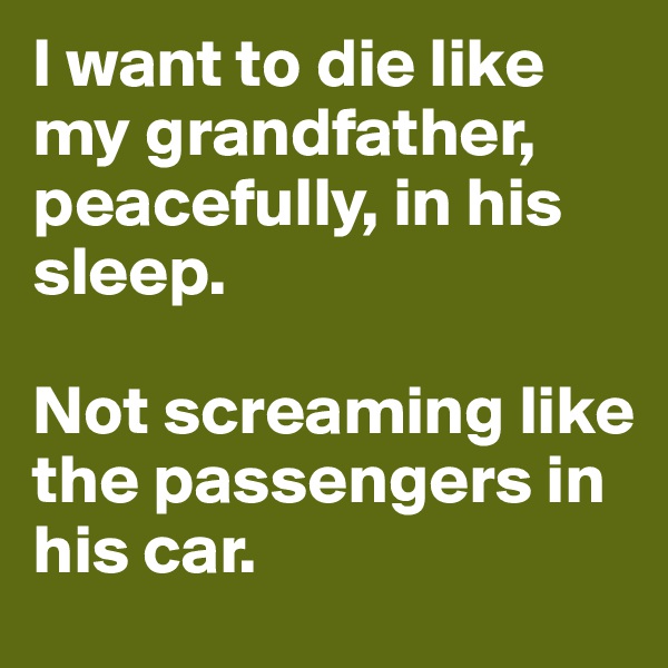 I want to die like my grandfather, peacefully, in his sleep.                     

Not screaming like the passengers in his car.