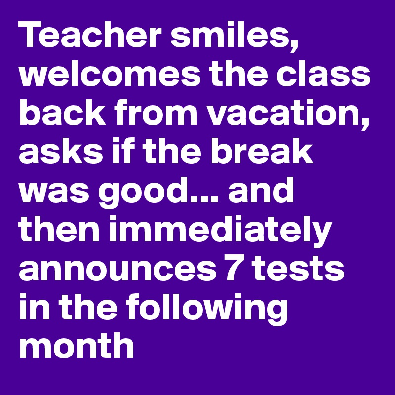 Teacher smiles, welcomes the class back from vacation, asks if the break was good... and then immediately announces 7 tests in the following month