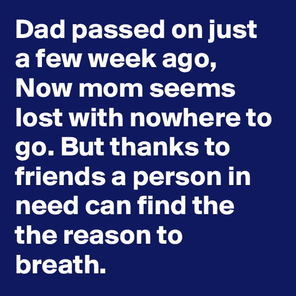 Dad passed on just a few week ago, Now mom seems lost with nowhere to go. But thanks to friends a person in need can find the the reason to breath.