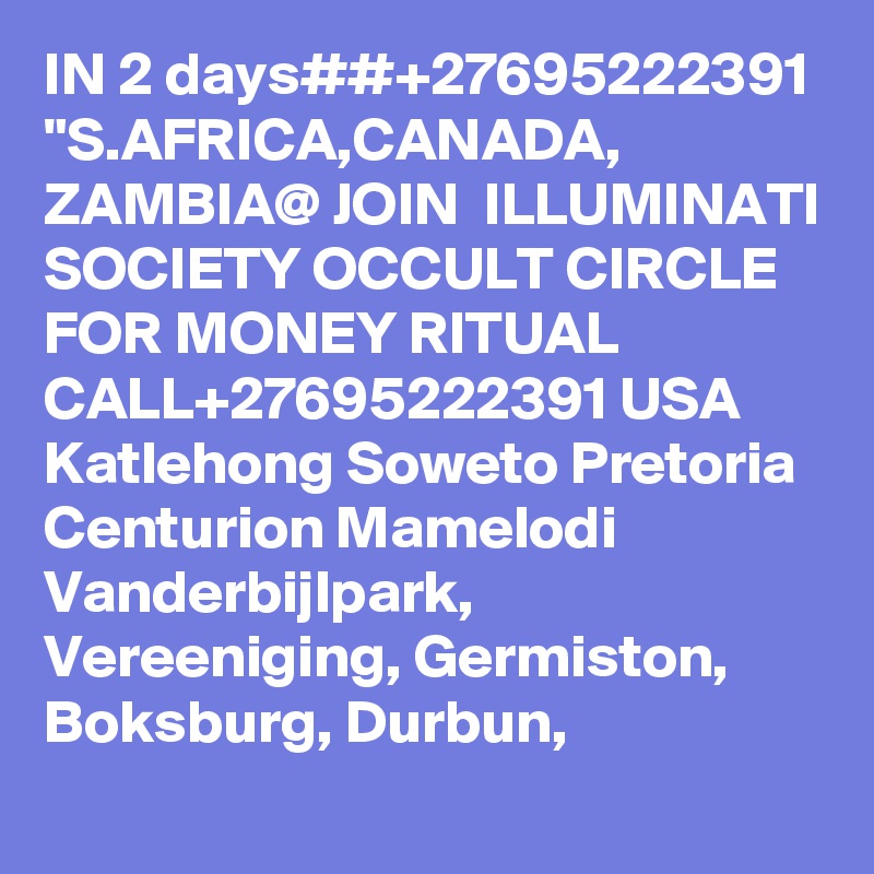 IN 2 days##+27695222391 "S.AFRICA,CANADA, ZAMBIA@ JOIN  ILLUMINATI SOCIETY OCCULT CIRCLE FOR MONEY RITUAL CALL+27695222391 USA Katlehong Soweto Pretoria Centurion Mamelodi Vanderbijlpark, Vereeniging, Germiston, Boksburg, Durbun,