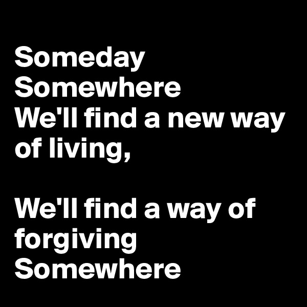 
Someday
Somewhere
We'll find a new way of living,

We'll find a way of forgiving
Somewhere