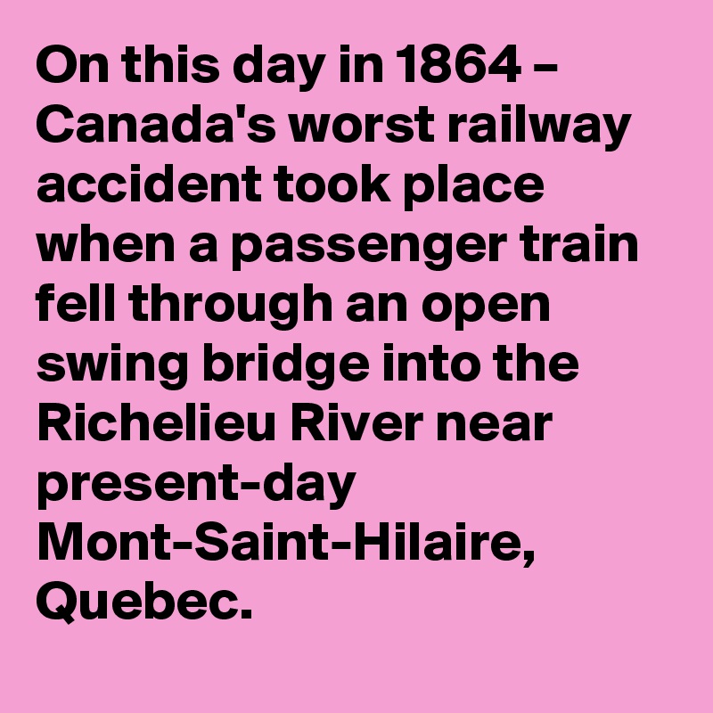 On this day in 1864 – Canada's worst railway accident took place when a passenger train fell through an open swing bridge into the Richelieu River near present-day Mont-Saint-Hilaire, Quebec.