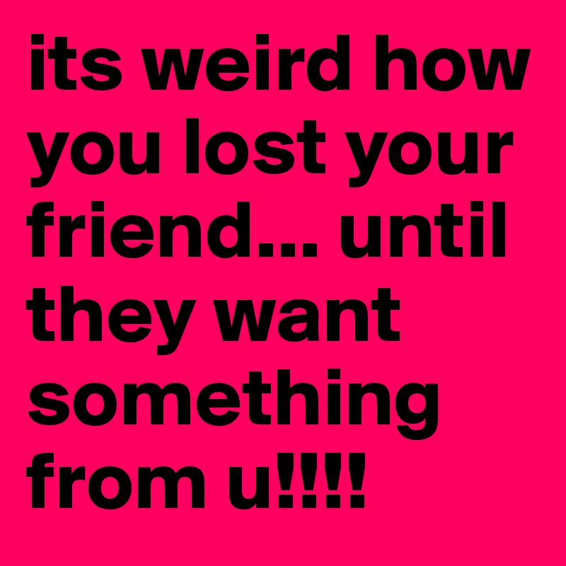 its weird how you lost your friend... until they want something from u!!!! 