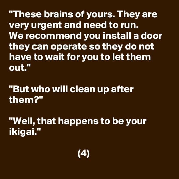 "These brains of yours. They are very urgent and need to run.
We recommend you install a door they can operate so they do not have to wait for you to let them out."

"But who will clean up after them?"

"Well, that happens to be your ikigai."

                                  (4)
