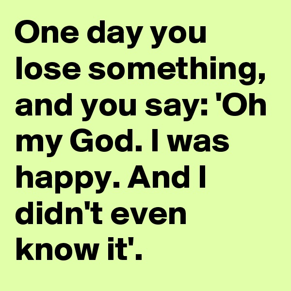 One day you lose something, and you say: 'Oh my God. I was happy. And I didn't even know it'. 