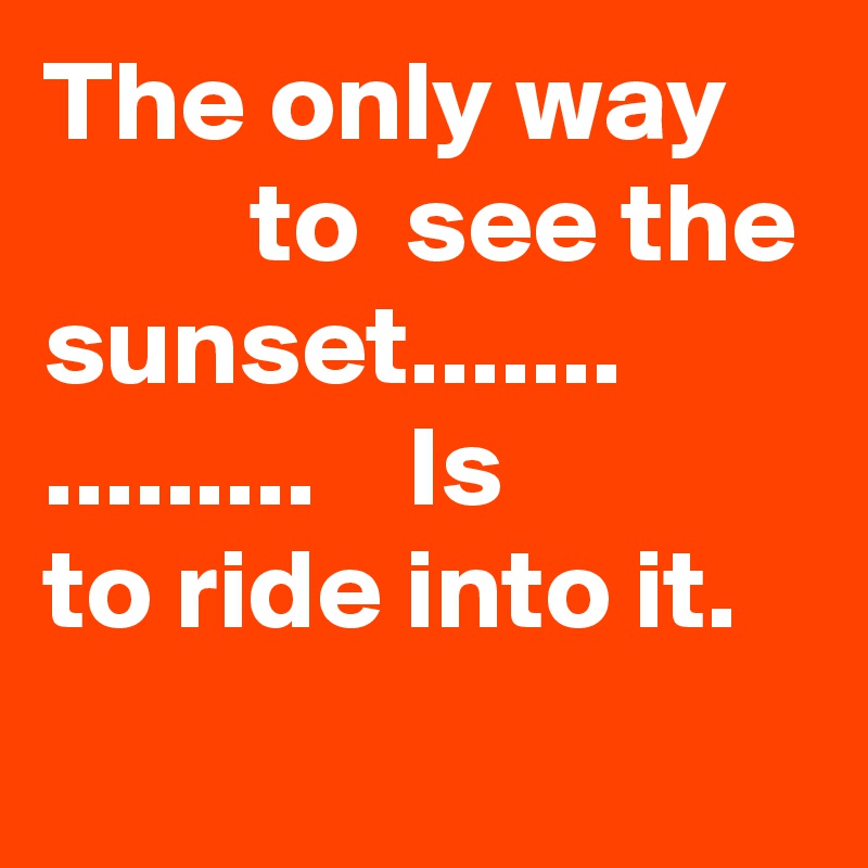 The only way             to  see the sunset.......
.........    Is         to ride into it.
