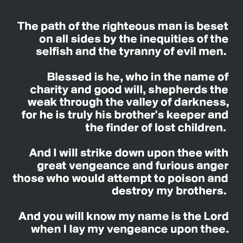 The path of the righteous man is beset on all sides by the inequities of the selfish and the tyranny of evil men. 

Blessed is he, who in the name of charity and good will, shepherds the weak through the valley of darkness, for he is truly his brother's keeper and the finder of lost children. 

And I will strike down upon thee with great vengeance and furious anger those who would attempt to poison and destroy my brothers. 

And you will know my name is the Lord when I lay my vengeance upon thee.