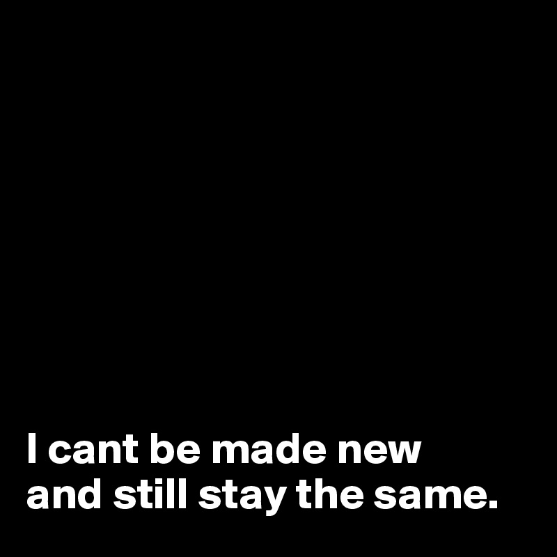 








I cant be made new 
and still stay the same.