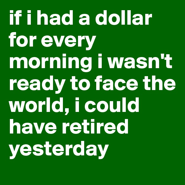 if i had a dollar for every morning i wasn't ready to face the world, i could have retired yesterday