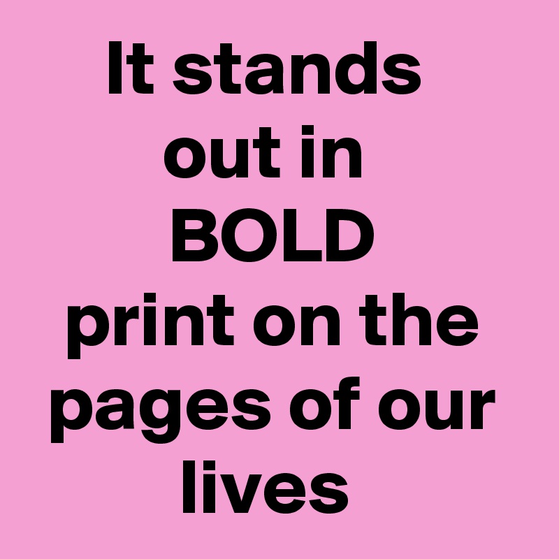 It stands 
out in 
BOLD
print on the pages of our lives 