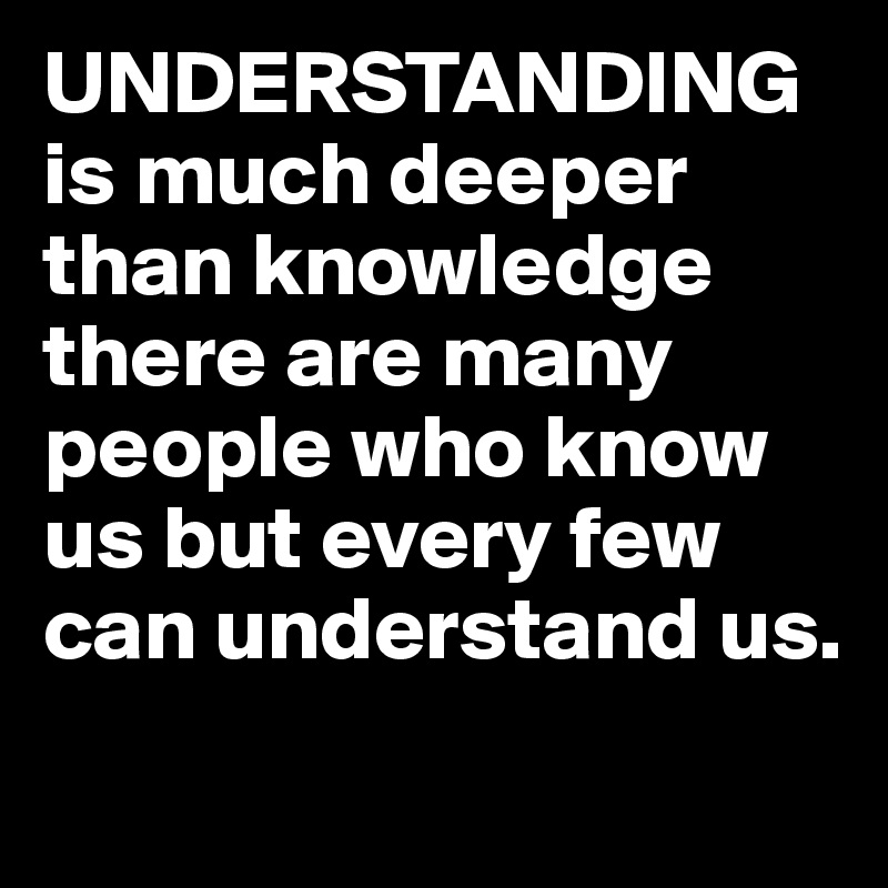 UNDERSTANDING is much deeper than knowledge there are many people who know us but every few can understand us.  
