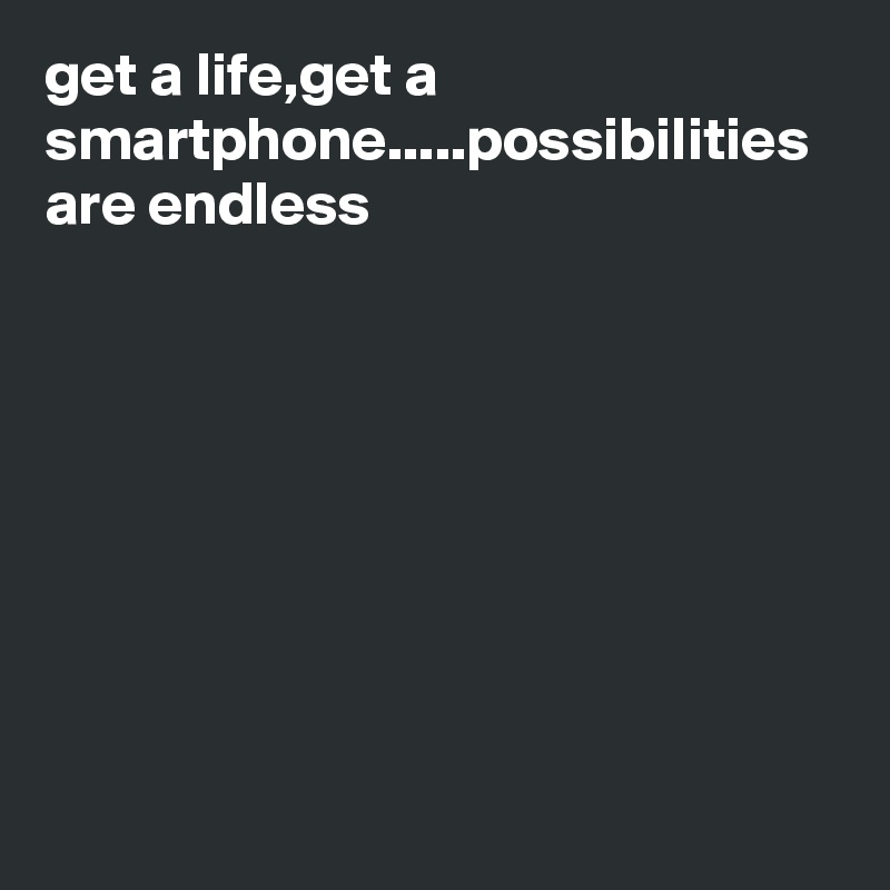 get a life,get a smartphone.....possibilities are endless