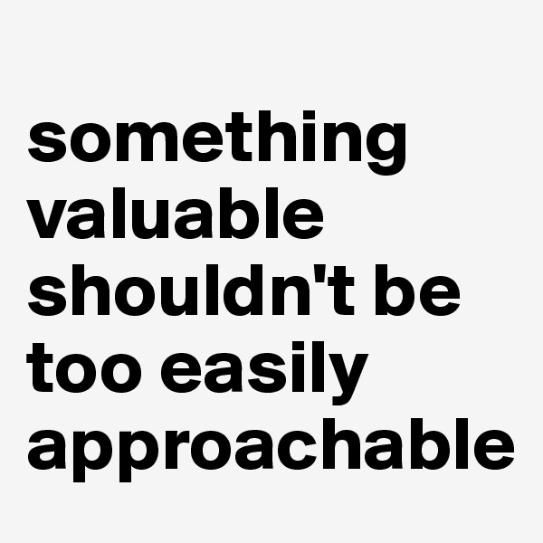 
something valuable shouldn't be too easily approachable