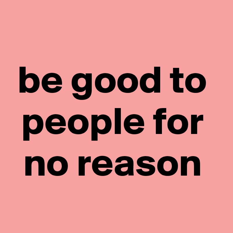 
be good to people for no reason
