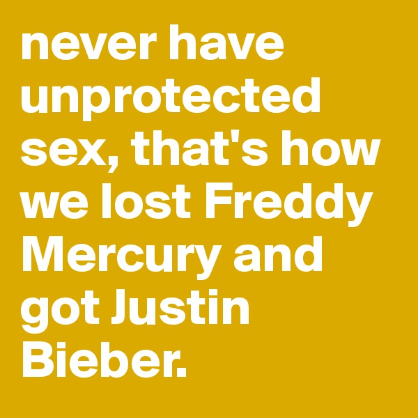 never have unprotected sex, that's how we lost Freddy Mercury and got Justin Bieber.