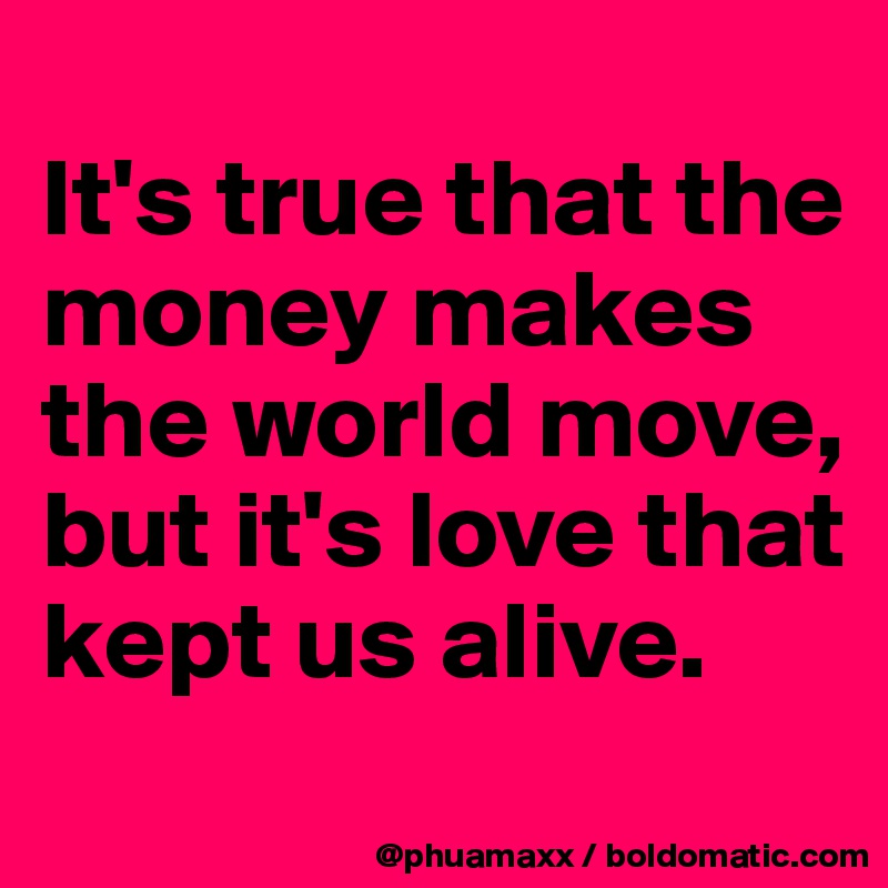 
It's true that the money makes the world move, but it's love that kept us alive.