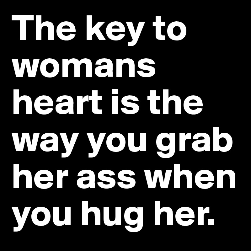 The key to womans heart is the way you grab her ass when you hug her.