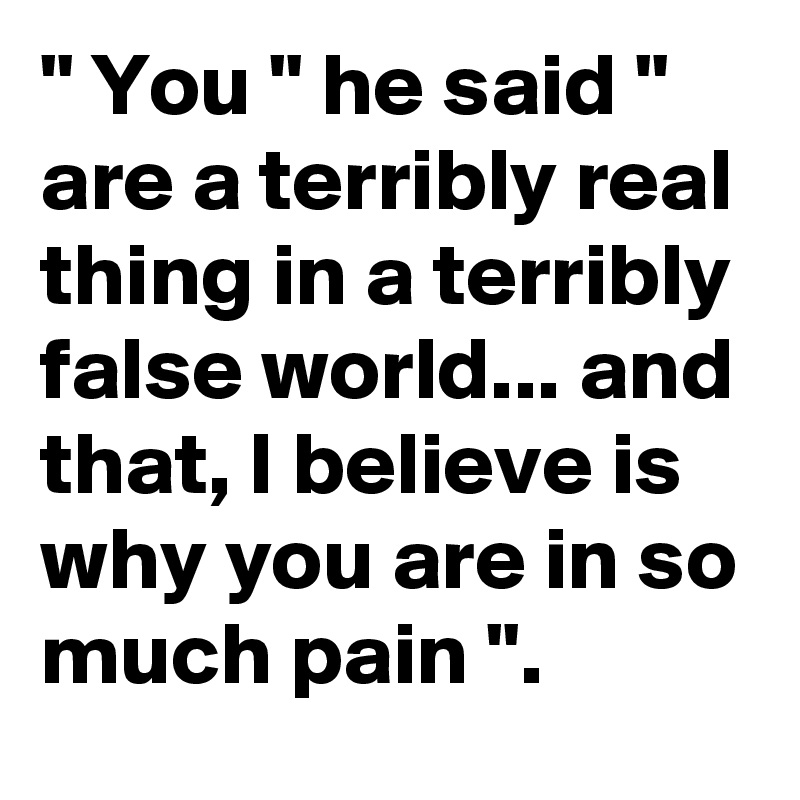 " You " he said " are a terribly real thing in a terribly false world... and that, I believe is why you are in so much pain ".