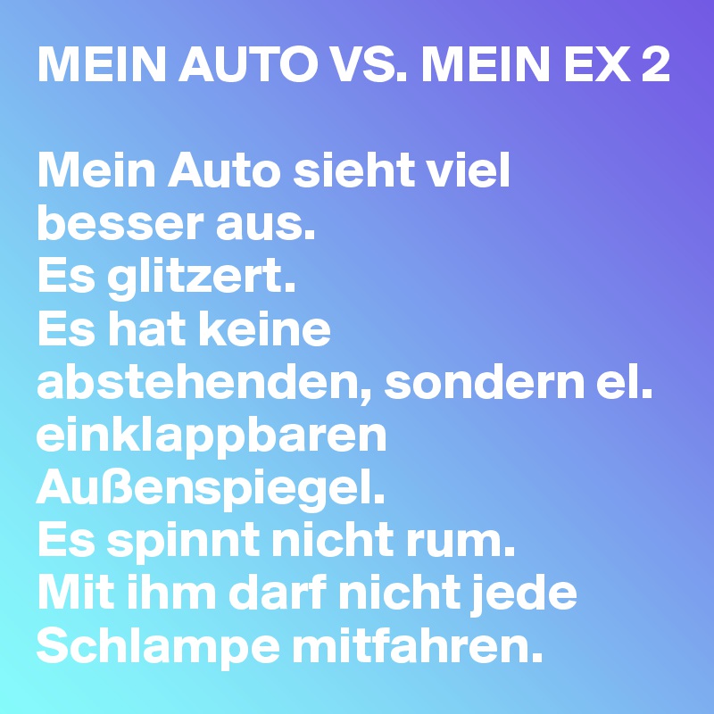MEIN AUTO VS. MEIN EX 2

Mein Auto sieht viel besser aus.
Es glitzert.
Es hat keine abstehenden, sondern el. einklappbaren Außenspiegel.
Es spinnt nicht rum.
Mit ihm darf nicht jede Schlampe mitfahren.