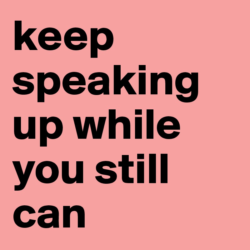 keep speaking up while you still can