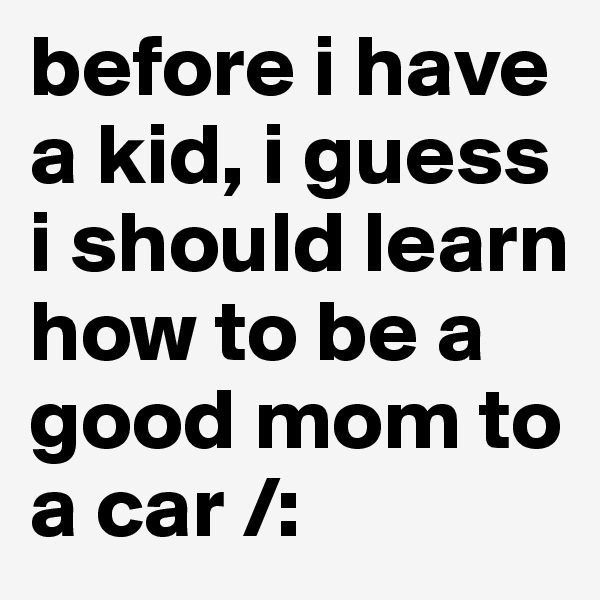 before i have a kid, i guess i should learn how to be a good mom to a car /: 