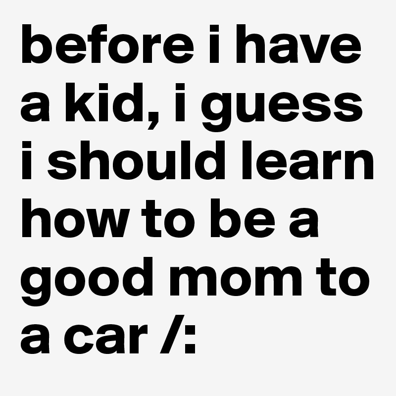 before i have a kid, i guess i should learn how to be a good mom to a car /: 