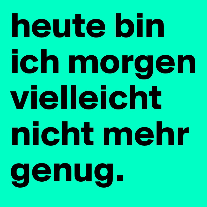 heute bin ich morgen vielleicht nicht mehr genug.