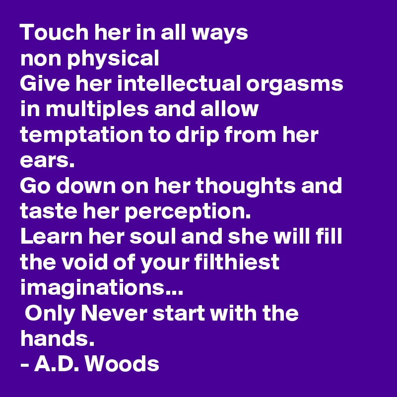 Touch her in all ways
non physical
Give her intellectual orgasms
in multiples and allow
temptation to drip from her ears.
Go down on her thoughts and taste her perception.
Learn her soul and she will fill the void of your filthiest imaginations...
 Only Never start with the hands.
- A.D. Woods