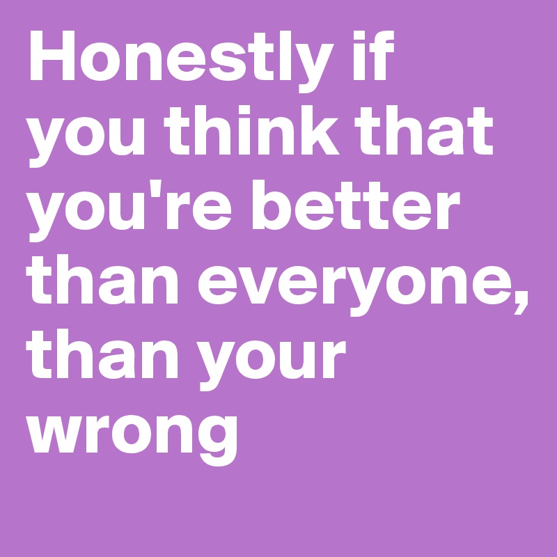 Honestly if you think that you're better than everyone, than your wrong