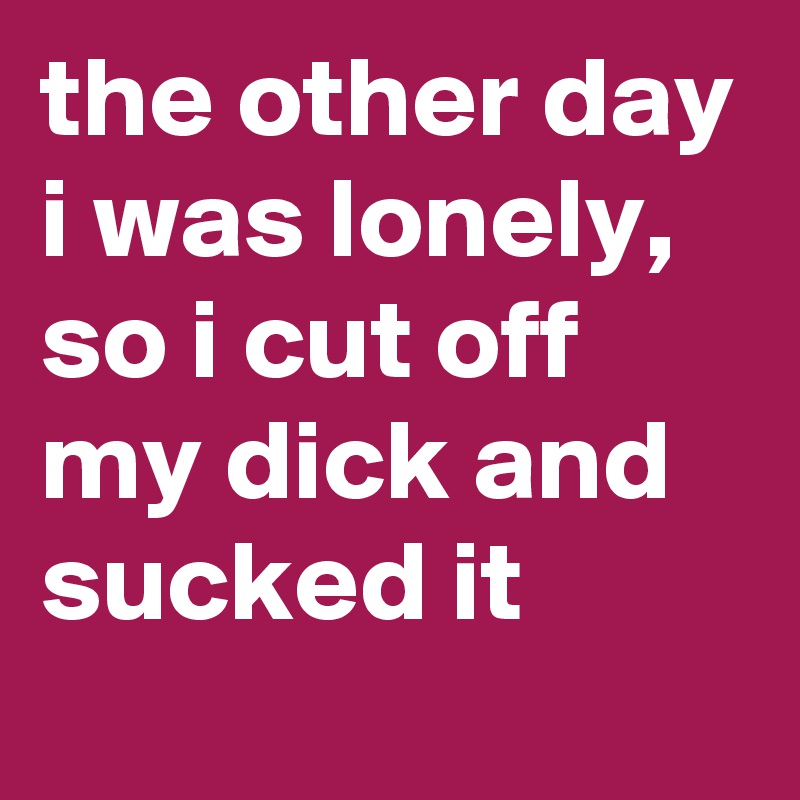the other day i was lonely, so i cut off my dick and sucked it