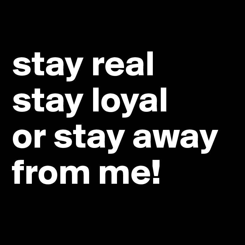 
stay real
stay loyal
or stay away from me!                   
