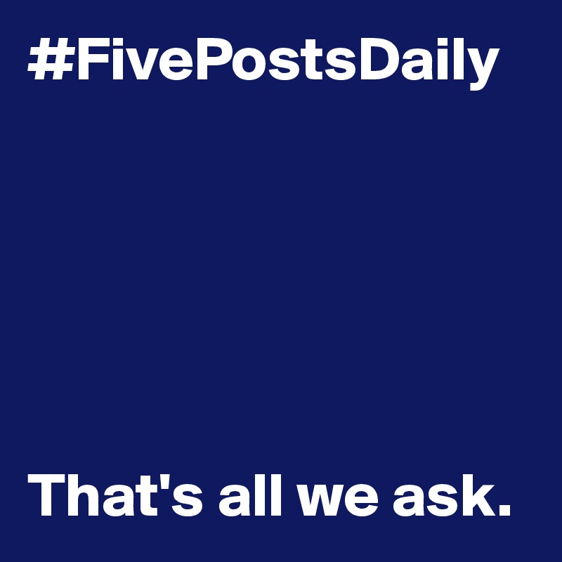 #FivePostsDaily






That's all we ask.