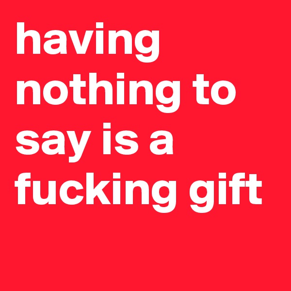 having nothing to say is a fucking gift