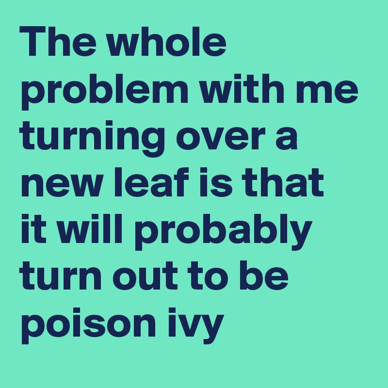 The whole problem with me turning over a new leaf is that it will probably turn out to be poison ivy