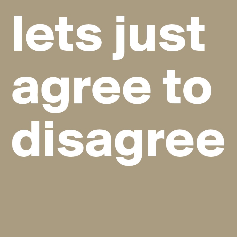 lets just agree to disagree 
