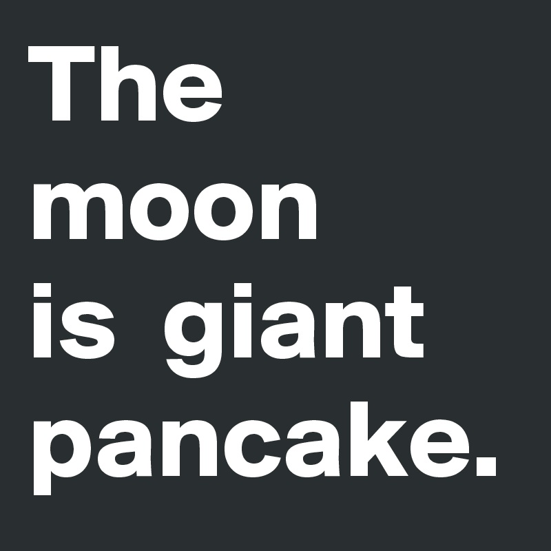 The moon 
is  giant pancake.
