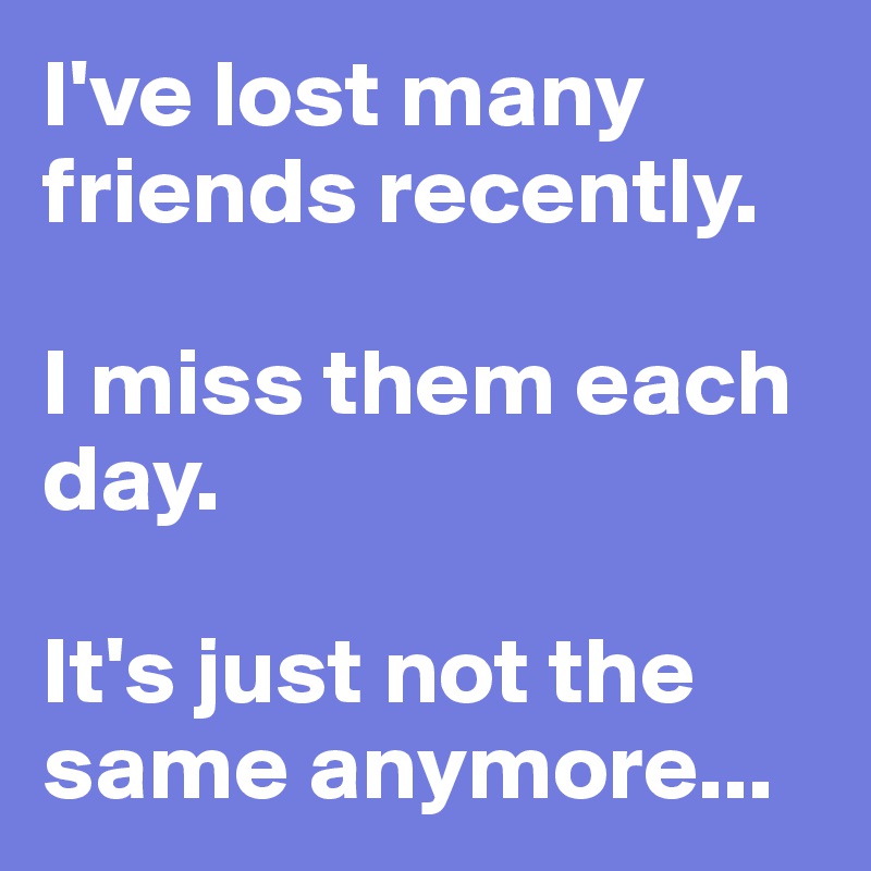 I Ve Lost Many Friends Recently I Miss Them Each Day It S Just Not The Same Anymore Post By Shespeaks94 On Boldomatic