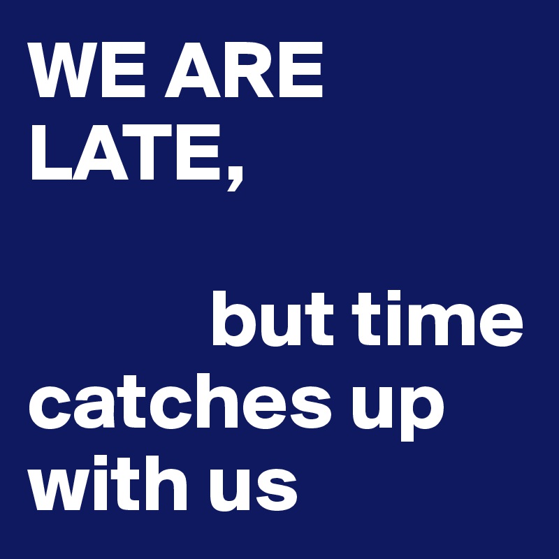 WE ARE LATE, 
           
           but time      catches up    with us                       