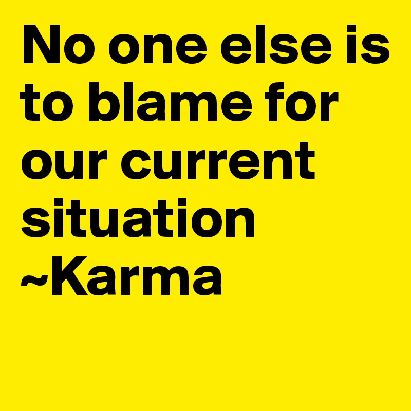 No one else is to blame for our current situation ~Karma

