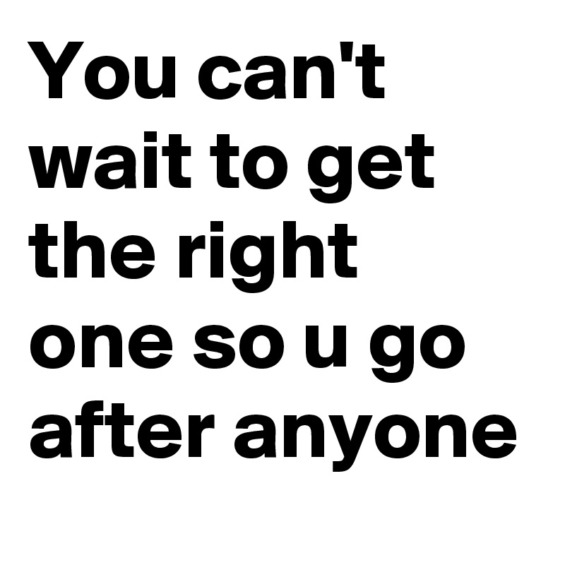 You can't wait to get the right one so u go after anyone