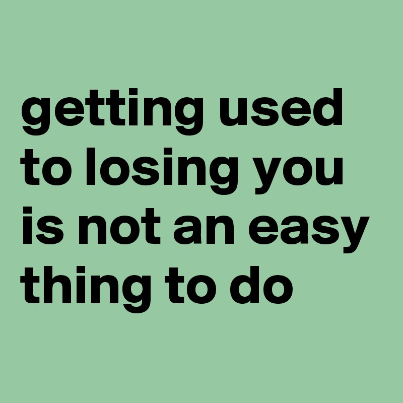 
getting used to losing you is not an easy thing to do
