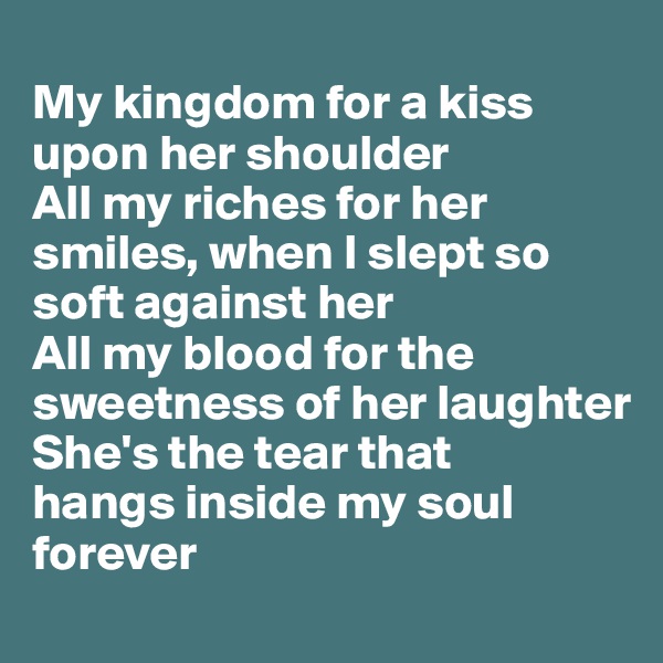 
My kingdom for a kiss upon her shoulder
All my riches for her smiles, when I slept so soft against her
All my blood for the sweetness of her laughter 
She's the tear that 
hangs inside my soul forever