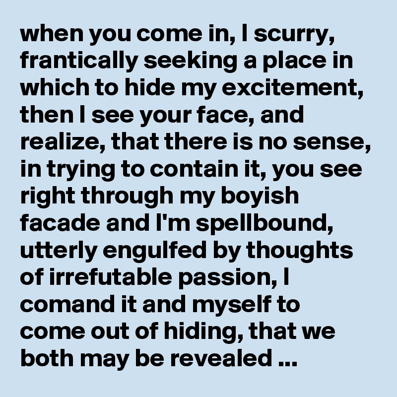 when you come in, I scurry, frantically seeking a place in which to hide my excitement, then I see your face, and realize, that there is no sense, in trying to contain it, you see right through my boyish facade and I'm spellbound, utterly engulfed by thoughts of irrefutable passion, I comand it and myself to come out of hiding, that we both may be revealed ...      
