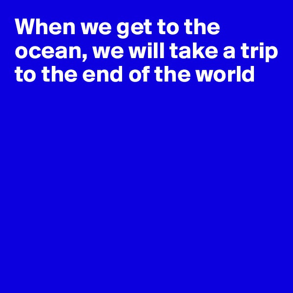 When we get to the ocean, we will take a trip to the end of the world







