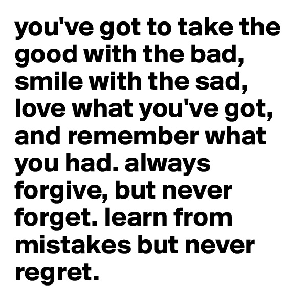 you've got to take the good with the bad, smile with the sad, love what you've got, and remember what you had. always forgive, but never forget. learn from
mistakes but never regret.