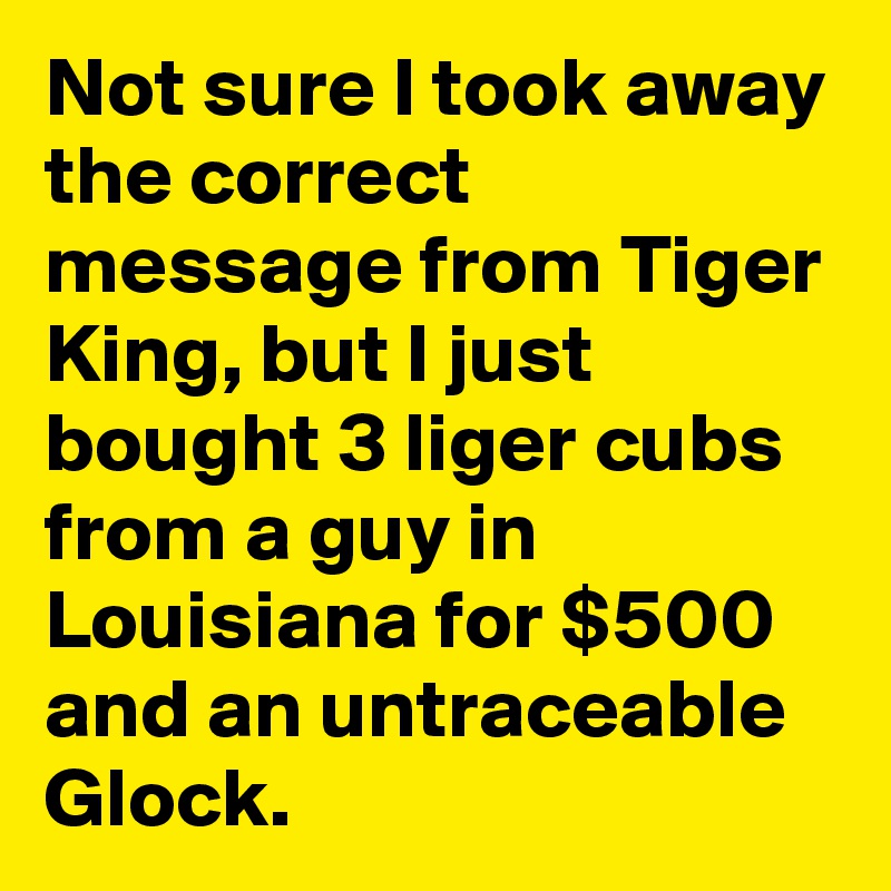 Not sure I took away the correct message from Tiger King, but I just bought 3 liger cubs from a guy in Louisiana for $500 and an untraceable Glock.